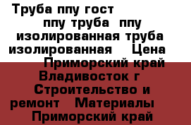 Труба ппу гост 30732-2006, ппу труба, ппу изолированная труба, изолированная  › Цена ­ 230 - Приморский край, Владивосток г. Строительство и ремонт » Материалы   . Приморский край